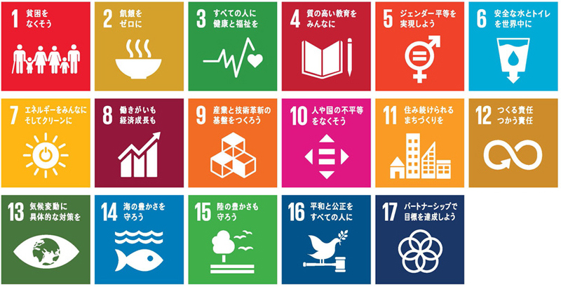 SDGs目標　1：貧困をなくそう　2：飢餓をゼロに　3:すべての人に健康と福祉を　4:質の高い教育をみんなに　5:ジェンダー平等を実現しよう　6:安全な水とトイレを世界中に　7:エネルギーをみんなにそしてクリーンに　8:働きがいも経済成長も　9:産業と技術革新の基盤をつくろう　10:人や国の不平等をなくそう　11:住み続けられるまちづくりを　12:つくる責任つかう責任　13:気候変動に具体的な政策を　14:海の豊かさを守ろう　15:陸の豊かさも守ろう　16:平和と公正をすべての人に　17:パートナーシップで目標を達成しよう